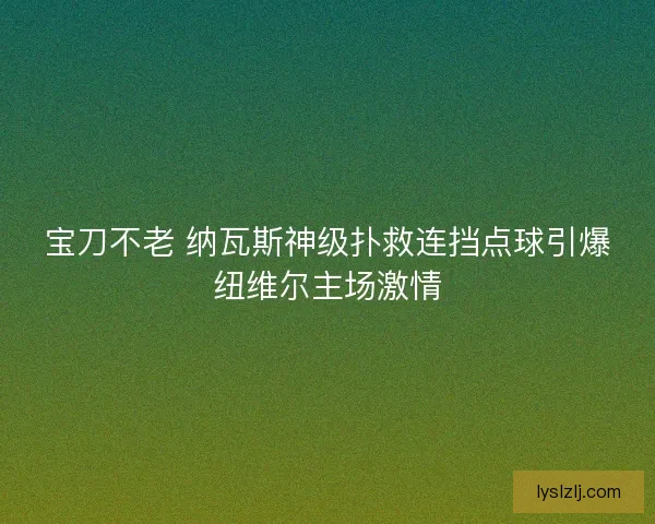 宝刀不老 纳瓦斯神级扑救连挡点球引爆纽维尔主场激情