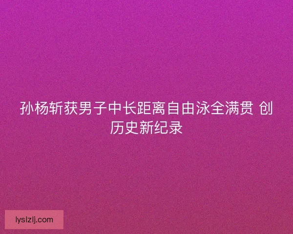 孙杨斩获男子中长距离自由泳全满贯 创历史新纪录