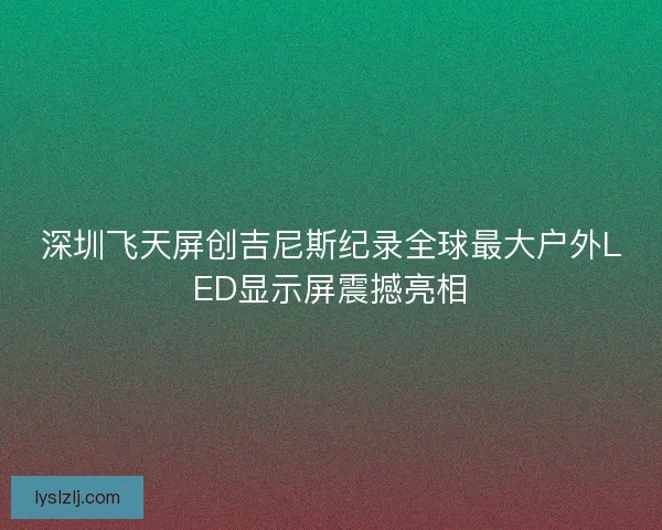 深圳飞天屏创吉尼斯纪录全球最大户外LED显示屏震撼亮相