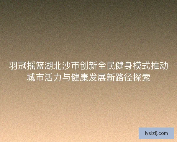 羽冠摇篮湖北沙市创新全民健身模式推动城市活力与健康发展新路径探索