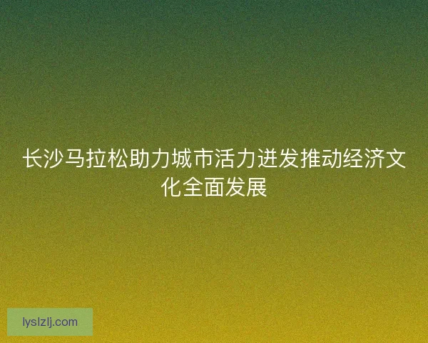 长沙马拉松助力城市活力迸发推动经济文化全面发展