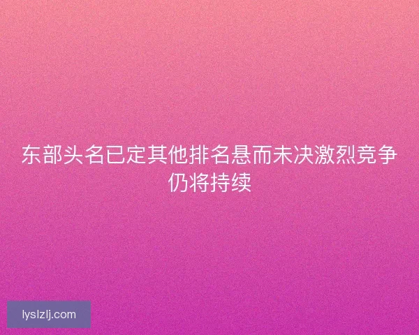 东部头名已定其他排名悬而未决激烈竞争仍将持续
